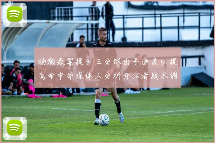 杨瀚森需提升三分球出手速度以提高命中率媒体人分析开拓者战术调整