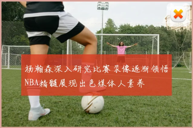 杨瀚森深入研究比赛录像逐渐领悟NBA精髓展现出色媒体人素养