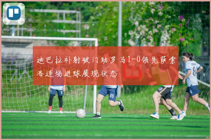 迪巴拉补射破门助罗马1-0领先萨索洛连场进球展现状态