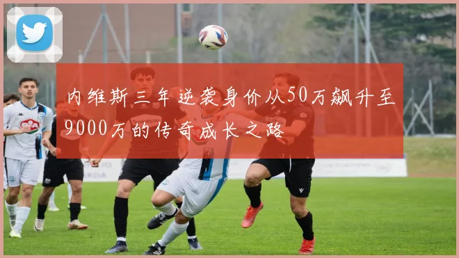 内维斯三年逆袭身价从50万飙升至9000万的传奇成长之路