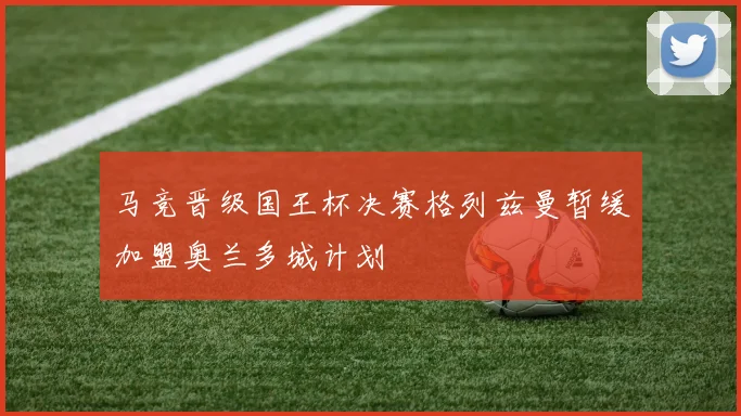 马竞晋级国王杯决赛格列兹曼暂缓加盟奥兰多城计划