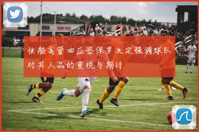 快船高管回应签保罗决定强调球队对其人品的重视与期待
