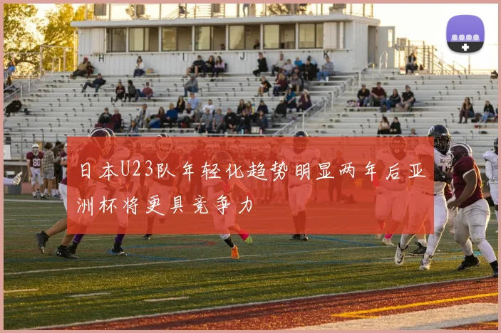 日本U23队年轻化趋势明显两年后亚洲杯将更具竞争力