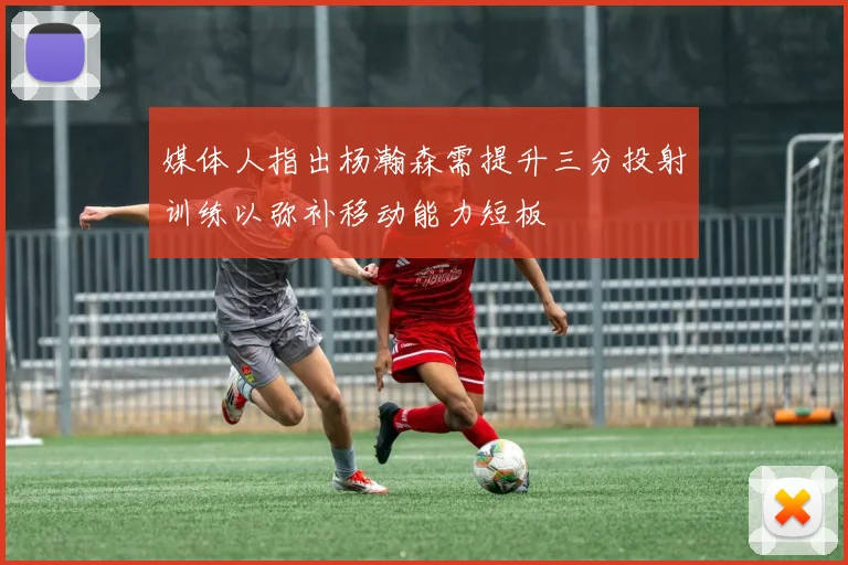 媒体人指出杨瀚森需提升三分投射训练以弥补移动能力短板