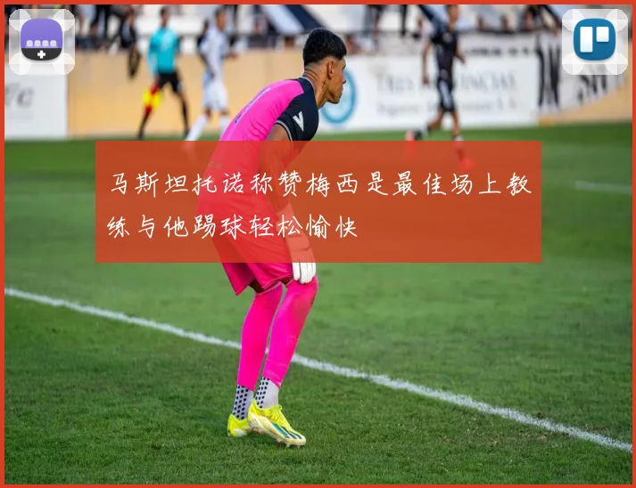 马斯坦托诺称赞梅西是最佳场上教练与他踢球轻松愉快