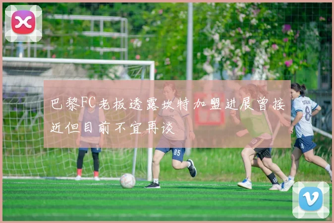 巴黎FC老板透露坎特加盟进展曾接近但目前不宜再谈