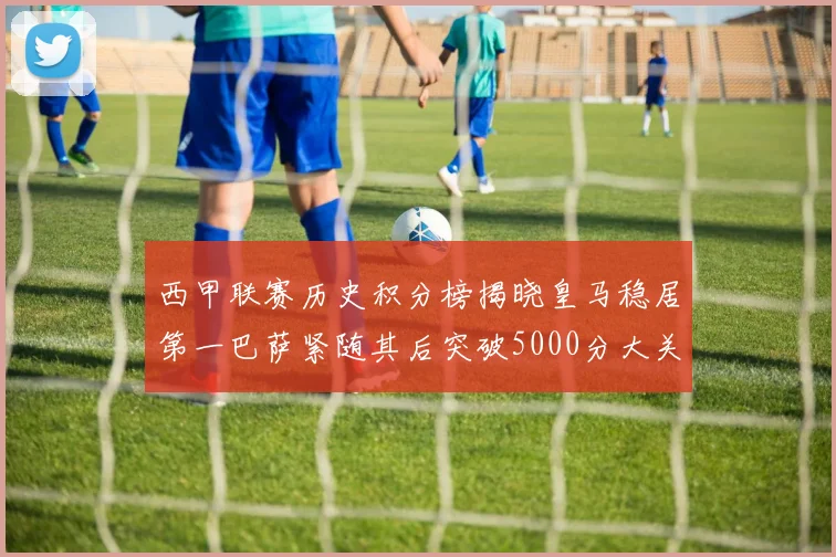 西甲联赛历史积分榜揭晓皇马稳居第一巴萨紧随其后突破5000分大关