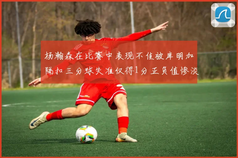 杨瀚森在比赛中表现不佳被库明加隔扣三分球失准仅得1分正负值惨淡11