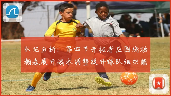 队记分析：第四节开拓者应围绕杨瀚森展开战术调整提升球队组织能力
