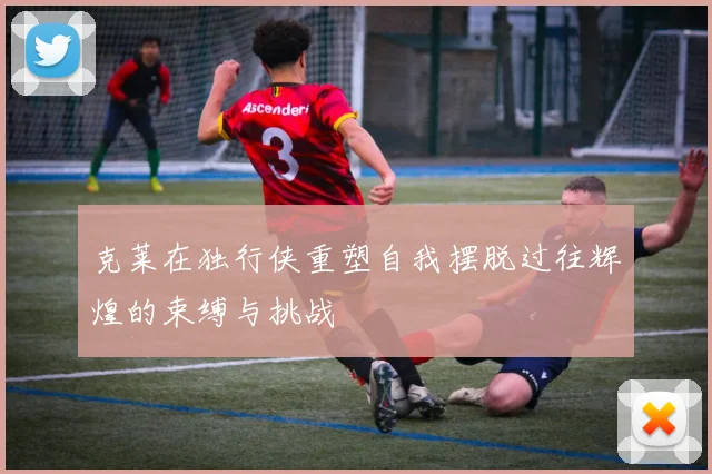 克莱在独行侠重塑自我摆脱过往辉煌的束缚与挑战