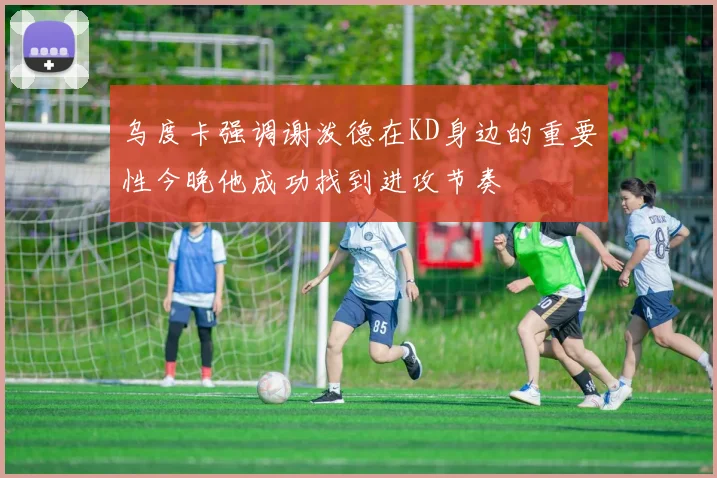 乌度卡强调谢泼德在KD身边的重要性今晚他成功找到进攻节奏