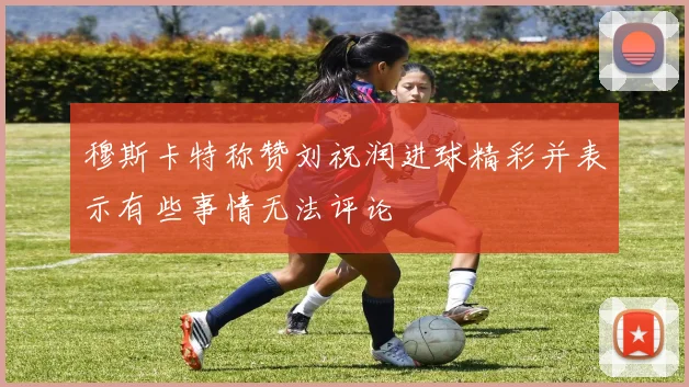 穆斯卡特称赞刘祝润进球精彩并表示有些事情无法评论