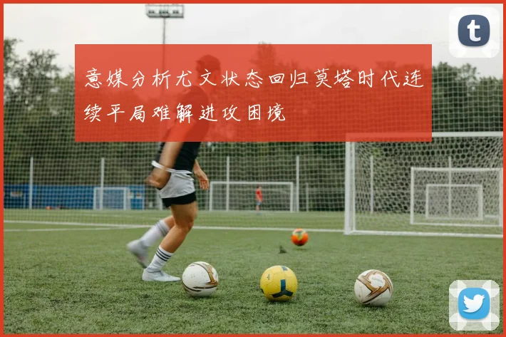 意媒分析尤文状态回归莫塔时代连续平局难解进攻困境